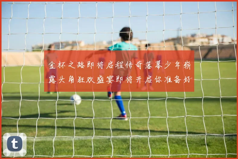 金杯之路即将启程传奇落幕少年崭露头角狂欢盛宴即将开启你准备好了吗