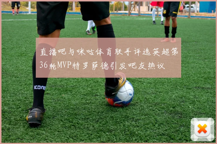直播吧与咪咕体育联手评选英超第36轮MVP特罗萨德引发吧友热议