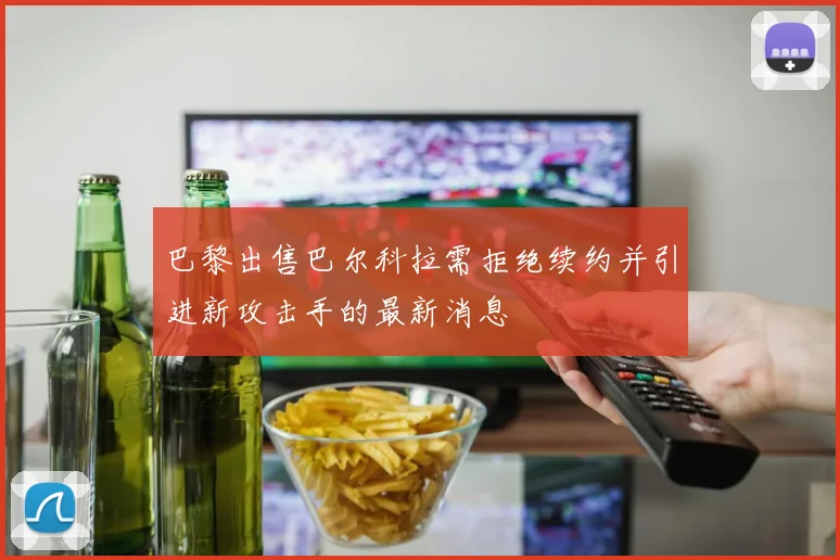 巴黎出售巴尔科拉需拒绝续约并引进新攻击手的最新消息