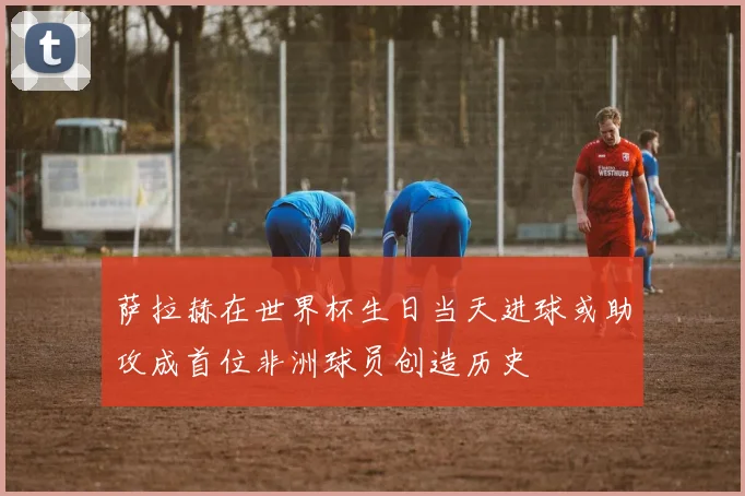 萨拉赫在世界杯生日当天进球或助攻成首位非洲球员创造历史