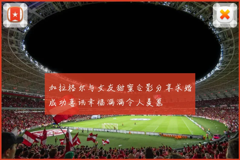 加拉格尔与女友甜蜜合影分享求婚成功喜讯幸福满满令人羡慕