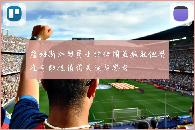 詹姆斯加盟勇士的传闻虽疯狂但潜在可能性值得关注与思考