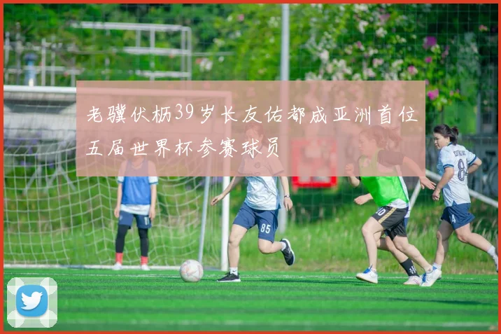 老骥伏枥39岁长友佑都成亚洲首位五届世界杯参赛球员