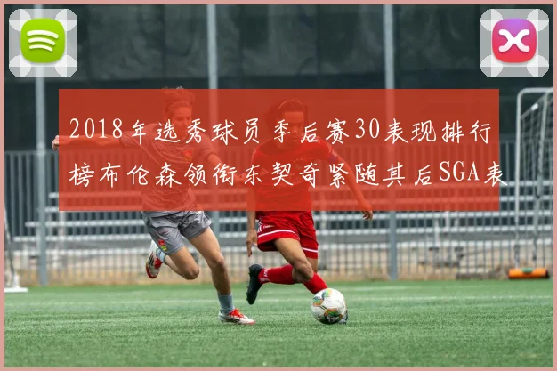 2018年选秀球员季后赛30表现排行榜布伦森领衔东契奇紧随其后SGA表现不俗