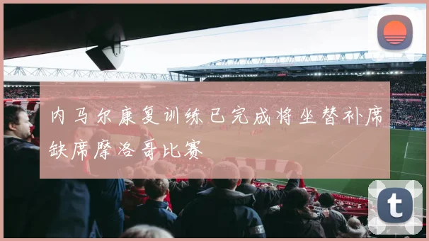 内马尔康复训练已完成将坐替补席缺席摩洛哥比赛