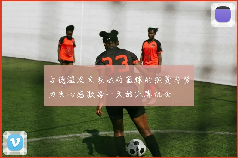 古德温发文表达对篮球的热爱与努力决心感激每一天的比赛机会