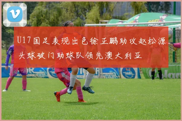 U17国足表现出色徐正鹏助攻赵松源头球破门助球队领先澳大利亚
