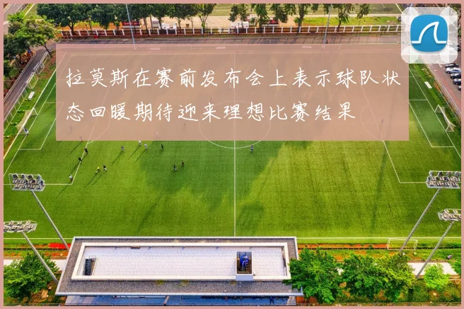 拉莫斯在赛前发布会上表示球队状态回暖期待迎来理想比赛结果