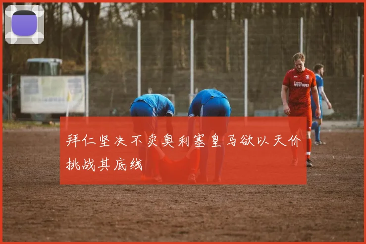 拜仁坚决不卖奥利塞皇马欲以天价挑战其底线