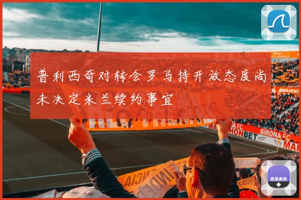 普利西奇对转会罗马持开放态度尚未决定米兰续约事宜