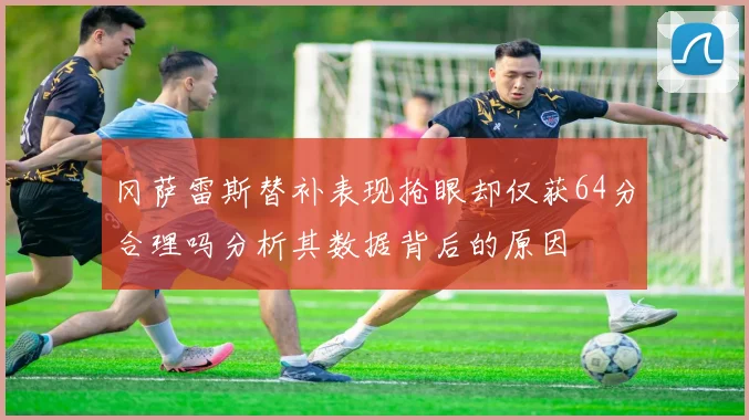 冈萨雷斯替补表现抢眼却仅获64分合理吗分析其数据背后的原因