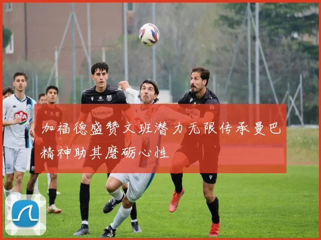 加福德盛赞文班潜力无限传承曼巴精神助其磨砺心性