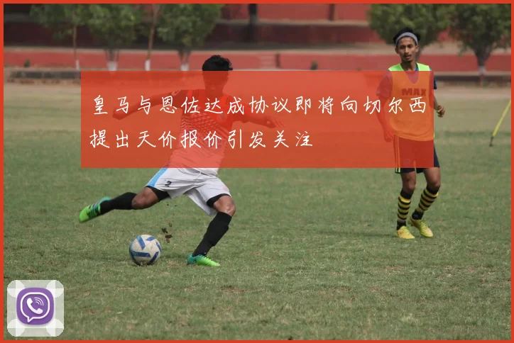 皇马与恩佐达成协议即将向切尔西提出天价报价引发关注