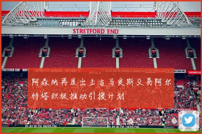 阿森纳再度出击吉马良斯交易阿尔特塔积极推动引援计划