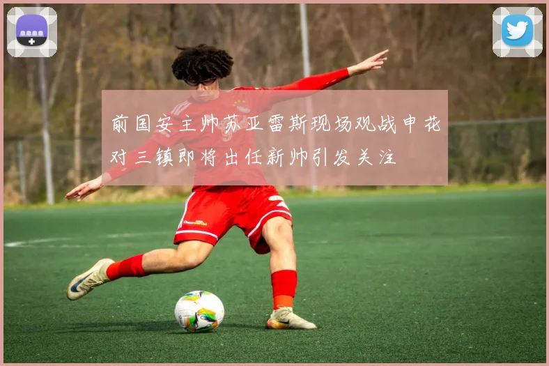 前国安主帅苏亚雷斯现场观战申花对三镇即将出任新帅引发关注
