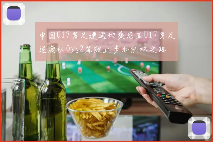 中国U17男足遭遇坦桑尼亚U17男足逆袭以0比2落败止步非洲杯之路