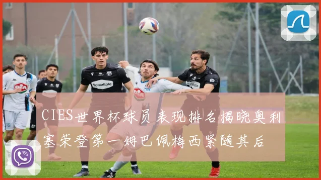 CIES世界杯球员表现排名揭晓奥利塞荣登第一姆巴佩梅西紧随其后