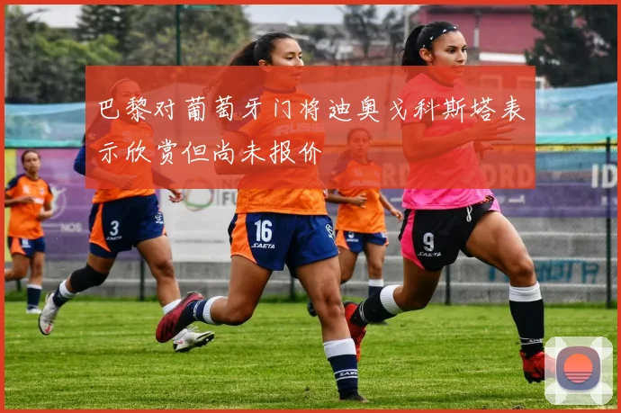 巴黎对葡萄牙门将迪奥戈科斯塔表示欣赏但尚未报价