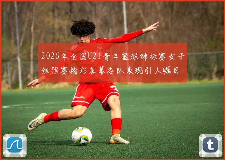 2026年全国U21青年篮球锦标赛女子组预赛精彩落幕各队表现引人瞩目