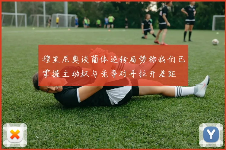 穆里尼奥谈葡体逆转局势称我们已掌握主动权与竞争对手拉开差距