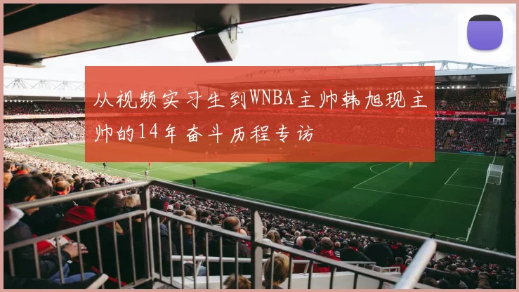 从视频实习生到WNBA主帅韩旭现主帅的14年奋斗历程专访